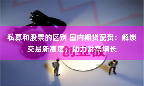 私募和股票的区别 国内期货配资：解锁交易新高度，助力财富增长