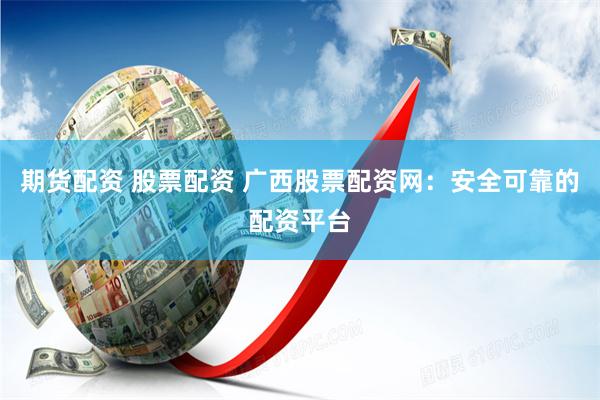 期货配资 股票配资 广西股票配资网：安全可靠的配资平台
