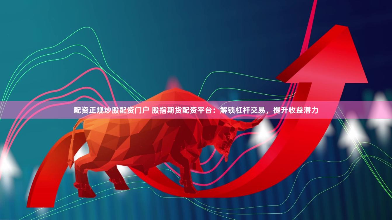 配资正规炒股配资门户 股指期货配资平台：解锁杠杆交易，提升收益潜力