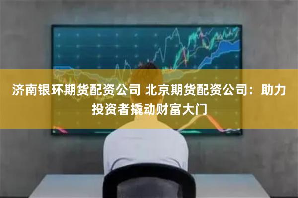济南银环期货配资公司 北京期货配资公司：助力投资者撬动财富大门