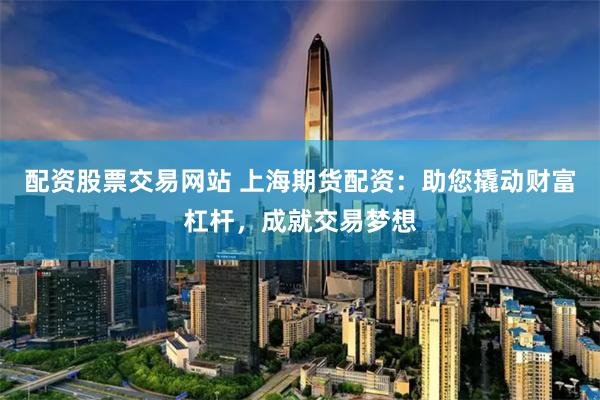 配资股票交易网站 上海期货配资：助您撬动财富杠杆，成就交易梦想