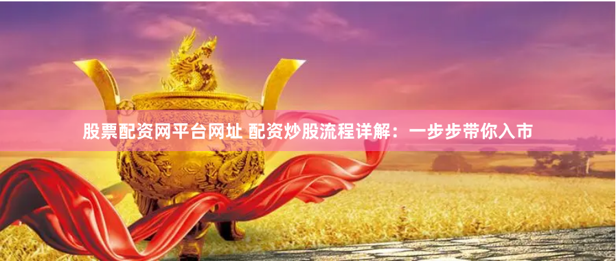 股票配资网平台网址 配资炒股流程详解：一步步带你入市