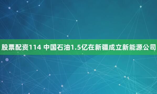 股票配资114 中国石油1.5亿在新疆成立新能源公司
