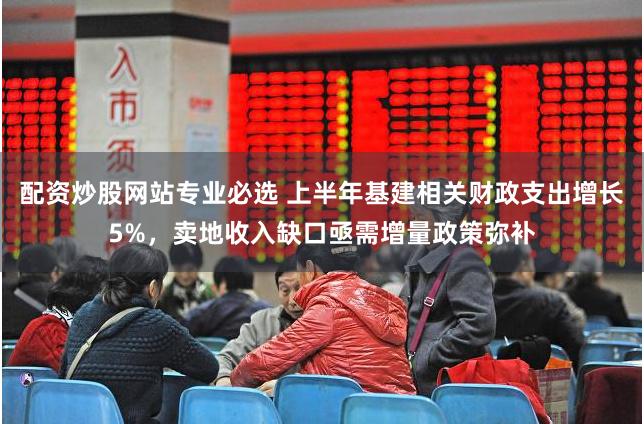 配资炒股网站专业必选 上半年基建相关财政支出增长5%，卖地收入缺口亟需增量政策弥补