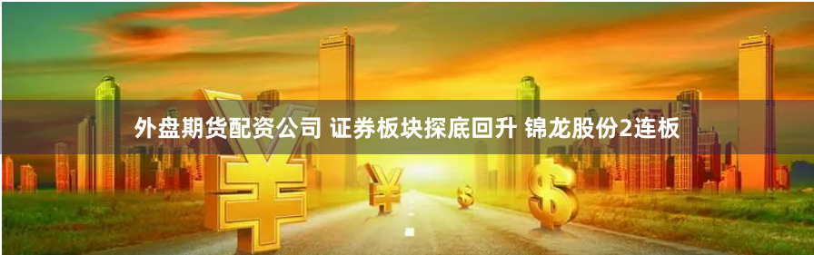 外盘期货配资公司 证券板块探底回升 锦龙股份2连板