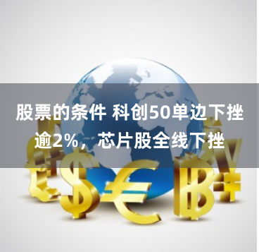 股票的条件 科创50单边下挫逾2%，芯片股全线下挫