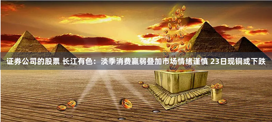 证券公司的股票 长江有色：淡季消费羸弱叠加市场情绪谨慎 23日现铜或下跌