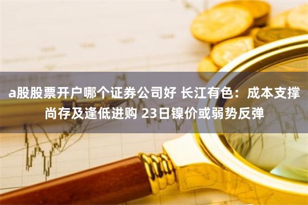 a股股票开户哪个证券公司好 长江有色：成本支撑尚存及逢低进购 23日镍价或弱势反弹