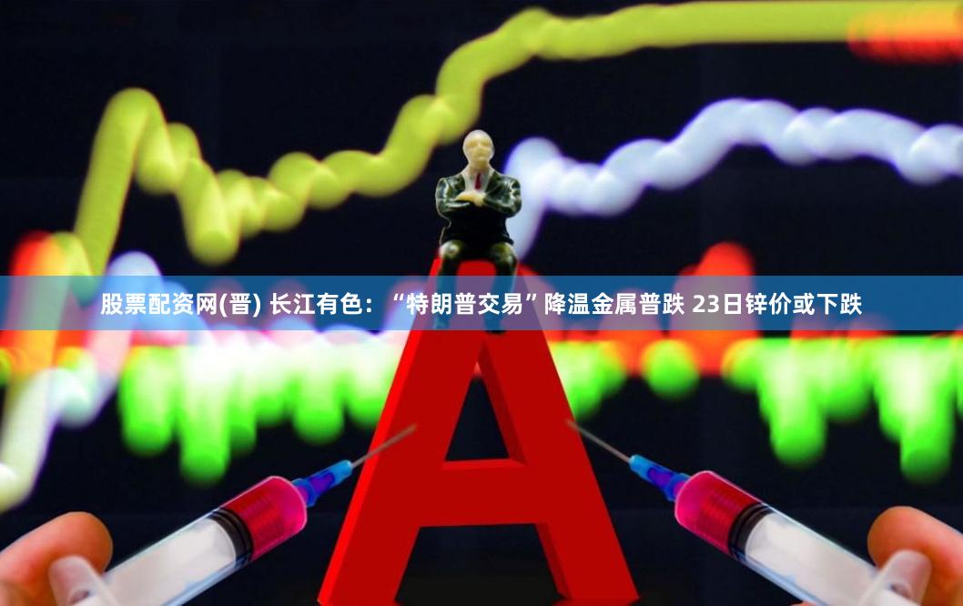 股票配资网(晋) 长江有色：“特朗普交易”降温金属普跌 23日锌价或下跌
