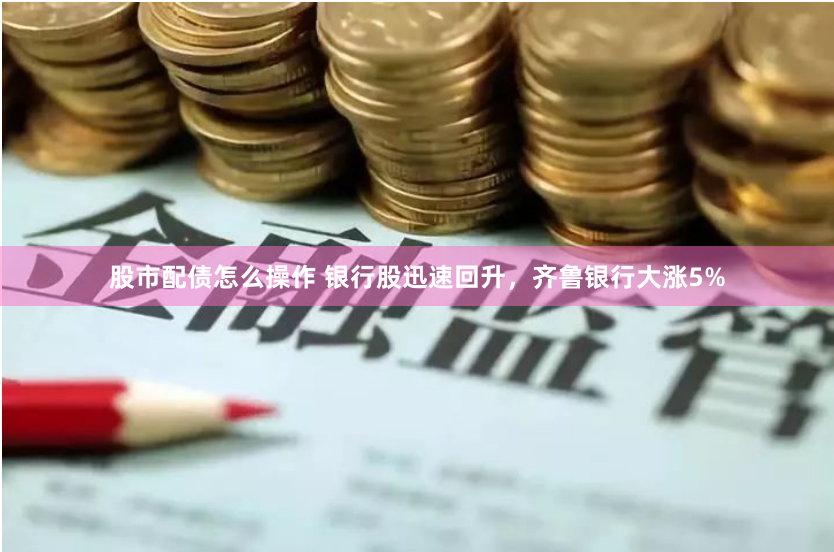 股市配债怎么操作 银行股迅速回升，齐鲁银行大涨5%