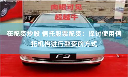在配资炒股 信托股票配资：探讨使用信托机构进行融资的方式