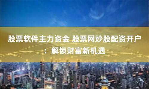 股票软件主力资金 股票网炒股配资开户：解锁财富新机遇