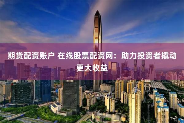 期货配资账户 在线股票配资网：助力投资者撬动更大收益