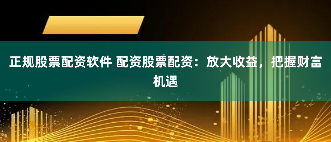 正规股票配资软件 配资股票配资：放大收益，把握财富机遇