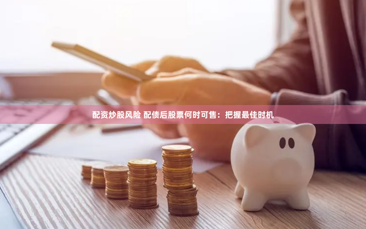 配资炒股风险 配债后股票何时可售：把握最佳时机