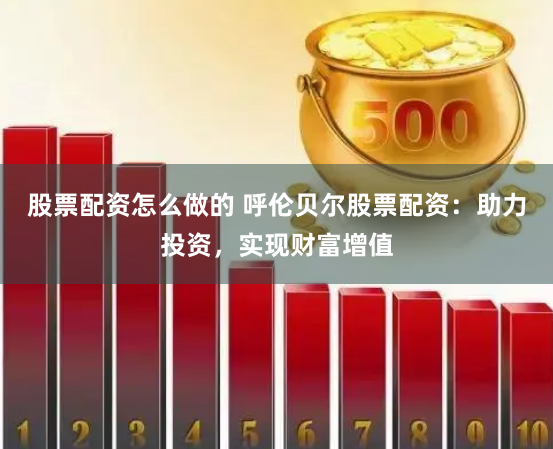 股票配资怎么做的 呼伦贝尔股票配资：助力投资，实现财富增值