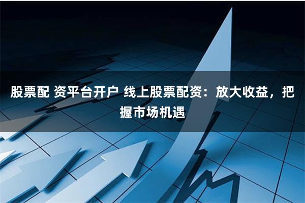 股票配 资平台开户 线上股票配资：放大收益，把握市场机遇