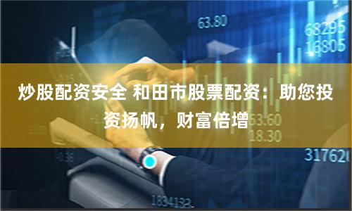 炒股配资安全 和田市股票配资：助您投资扬帆，财富倍增