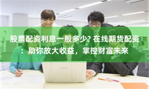 股票配资利息一般多少? 在线期货配资：助你放大收益，掌控财富未来